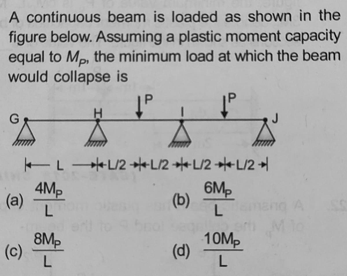 A continuous beam is loaded as shown in the
figure below. Assuming a plastic moment capacity
equal to Mp, the minimum load at which the beam
would collapse is
P.
Tr +L2辛L2幸L2幸L2土
4Mp
(a)
6Mp
(b)
L.
8Mp
(c)
L.
10M,
(d)
