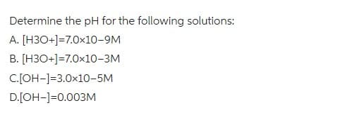 Determine the pH for the following solutions:
A. [H3O+]=7.0x10-9M
B. [H3O+]=7.0x10-3M
C.[OH-]-3.0x10-5M
D.[OH-]=0.003M