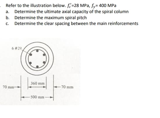 Refer to the illustration below. f=28 MPa, fy= 400 MPa
a. Determine the ultimate axial capacity of the spiral column
b. Determine the maximum spiral pitch
c. Determine the clear spacing between the main reinforcements
6 # 29
360 mm
-70 mm
70 mm-
-500 mm
