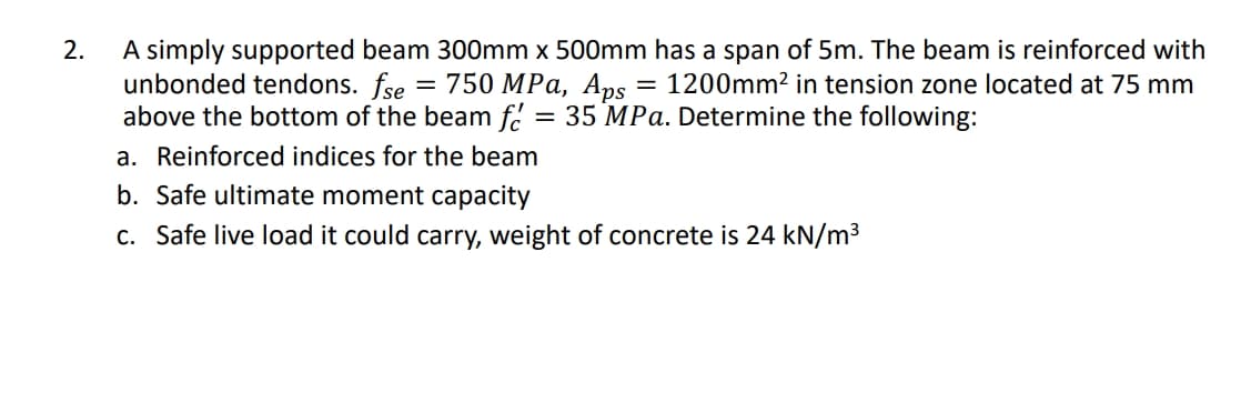 A simply supported beam 300mm x 500mm has a span of 5m. The beam is reinforced with
unbonded tendons. fse
above the bottom of the beam f.
2.
—D 750 МPа, Аps
1200mm2 in tension zone located at 75 mm
= 35 MPa. Determine the following:
a. Reinforced indices for the beam
b. Safe ultimate moment capacity
c. Safe live load it could carry, weight of concrete is 24 kN/m³
