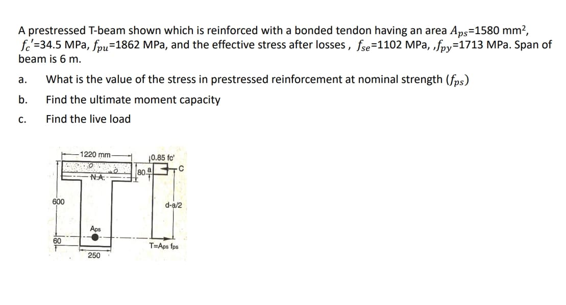 A prestressed T-beam shown which is reinforced with a bonded tendon having an area Aps=1580 mm?,
fo'=34.5 MPa, fou=1862 MPa, and the effective stress after losses, fse=1102 MPa, „foy=1713 MPa. Span of
beam is 6 m.
а.
What is the value of the stress in prestressed reinforcement at nominal strength (fps)
b.
Find the ultimate moment capacity
C.
Find the live load
1220 mm-
10.85 fo'
|80부
N.A.
600
d-a/2
Aps
60
T=Aps fps
250
