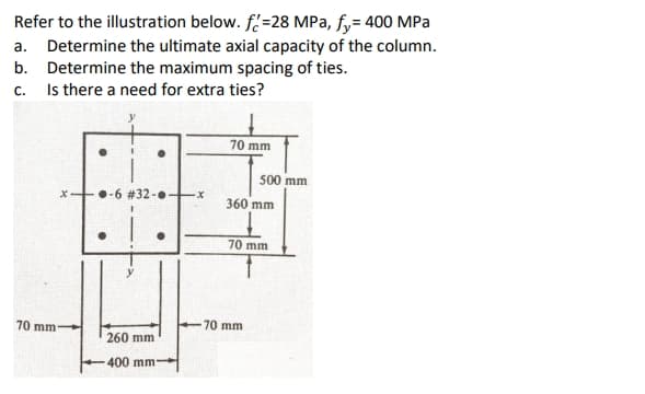 Refer to the illustration below. f=28 MPa, fy= 400 MPa
a. Determine the ultimate axial capacity of the column.
b. Determine the maximum spacing of ties.
Is there a need for extra ties?
C.
70 mm
500 mm
•-6 #32-.
360 mm
70 mm
70 mm
70 mm
260 mm
400 mm
