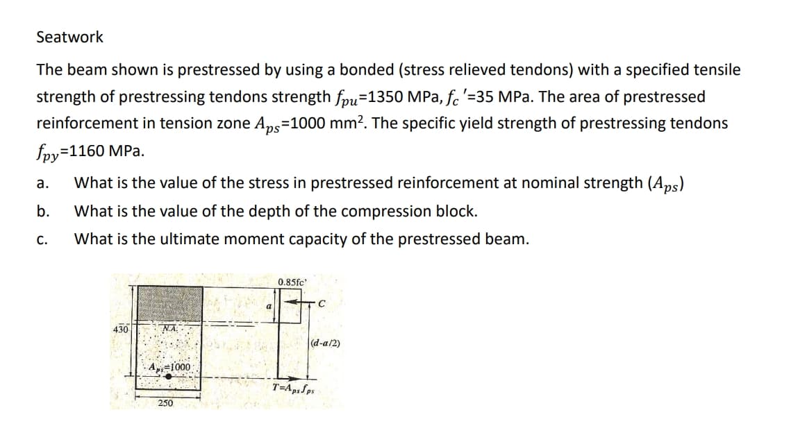 Seatwork
The beam shown is prestressed by using a bonded (stress relieved tendons) with a specified tensile
strength of prestressing tendons strength fpu=1350 MPa, fc'=35 MPa. The area of prestressed
reinforcement in tension zone Aps=1000 mm?. The specific yield strength of prestressing tendons
sd,
foy=1160 MPa.
а.
What is the value of the stress in prestressed reinforcement at nominal strength (Aps)
b.
What is the value of the depth of the compression block.
С.
What is the ultimate moment capacity of the prestressed beam.
0.85fc'
430
NA
|(d-a/2)
· A=1000
T=Ap.Sps
250
