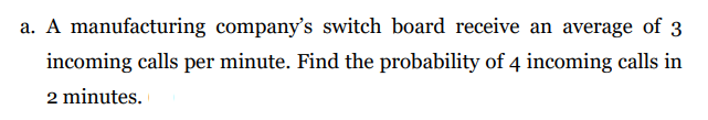 a. A manufacturing company's switch board receive an average of 3
incoming calls per minute. Find the probability of 4 incoming calls in
2 minutes.
