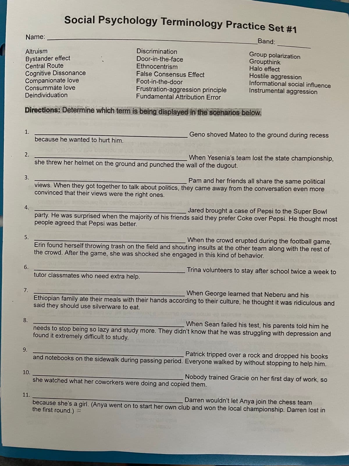 Name:
1.
2.
Altruism
Bystander effect
Central Route
Cognitive Dissonance
False Consensus Effect
Foot-in-the-door
Companionate love
Consummate love
Frustration-aggression principle
Deindividuation
Fundamental Attribution Error
Directions: Determine which term is being displayed in the scenarios below.
3.
4.
5.
6.
7.
8.
9.
10.
Social Psychology Terminology Practice Set #1
11.
Discrimination
Door-in-the-face
Ethnocentrism
because he wanted to hurt him.
Band:
she threw her helmet on the ground and punched the wall of the dugout.
Group polarization
Groupthink
Halo effect
Hostile aggression
Geno shoved Mateo to the ground during recess
tutor classmates who need extra help.
Informational social influence
Instrumental aggression
When Yesenia's team lost the state championship,
Pam and her friends all share the same political
views. When they got together to talk about politics, they came away from the conversation even more
convinced that their views were the right ones.
Jared brought a case of Pepsi to the Super Bowl
party. He was surprised when the majority of his friends said they prefer Coke over Pepsi. He thought most
people agreed that Pepsi was better.
When the crowd erupted during the football game,
Erin found herself throwing trash on the field and shouting insults at the other team along with the rest of
the crowd. After the game, she was shocked she engaged in this kind of behavior.
Trina volunteers to stay after school twice a week to
When George learned that Neberu and his
Ethiopian family ate their meals with their hands according to their culture, he thought it was ridiculous and
said they should use silverware to eat.
When Sean failed his test, his parents told him he
needs to stop being so lazy and study more. They didn't know that he was struggling with depression and
found it extremely difficult to study.
she watched what her coworkers were doing and copied them.
Patrick tripped over a rock and dropped his books
and notebooks on the sidewalk during passing period. Everyone walked by without stopping to help him.
Nobody trained Gracie on her first day of work, so
Darren wouldn't let Anya join the chess team
because she's a girl. (Anya went on to start her own club and won the local championship. Darren lost in
the first round.) =