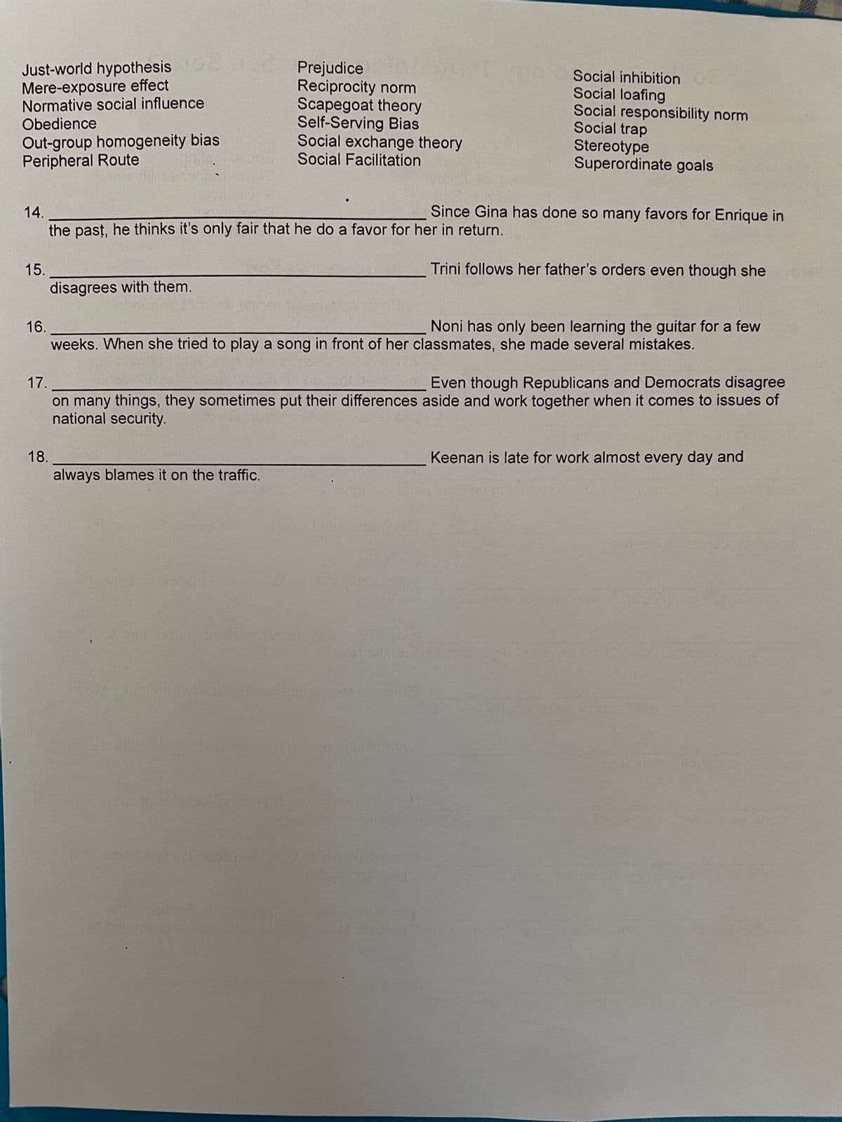 Just-world hypothesis
Mere-exposure effect
Normative social influence
Obedience
Out-group homogeneity bias
Peripheral Route
15.
16.
14.
the past, he thinks it's only fair that he do a favor for her in return.
disagrees with them.
18.
Prejudice
Reciprocity norm
Scapegoat theory
Self-Serving Bias
Social exchange theory
Social Facilitation
always blames it on the traffic.
}
Social inhibition
Social loafing
Social responsibility norm
Social trap
Stereotype
Superordinate goals
Since Gina has done so many favors for Enrique in
Trini follows her father's orders even though she
weeks. When she tried to play a song in front of her classmates, she made several mistakes.
17.
Even though Republicans and Democrats disagree
on many things, they sometimes put their differences aside and work together when it comes to issues of
national security.
Noni has only been learning the guitar for a few
Keenan is late for work almost every day and