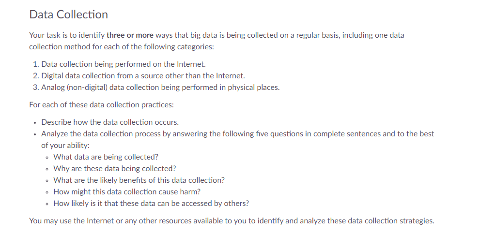 Data Collection
Your task is to identify three or more ways that big data is being collected on a regular basis, including one data
collection method for each of the following categories:
1. Data collection being performed on the Internet.
2. Digital data collection from a source other than the Internet.
3. Analog (non-digital) data collection being performed in physical places.
For each of these data collection practices:
• Describe how the data collection occurs.
Analyze the data collection process by answering the following five questions in complete sentences and to the best
of your ability:
• What data are being collected?
• Why are these data being collected?
• What are the likely benefits of this data collection?
•
How might this data collection cause harm?
• How likely is it that these data can be accessed by others?
You may use the Internet or any other resources available to you to identify and analyze these data collection strategies.