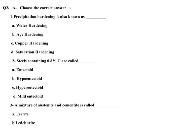 Q2/ A- Choose the correct answer :-
1-Precipitation hardening is also known as
a. Water Hardening
b. Age Hardening
c. Copper Hardening
d. Saturation Hardening
2- Steels containing 0.8% C are called
a. Eutectoid
b. Hypoeutectoid
c. Hypereutectoid
d. Mild eutectoid
3- A mixture of austenite and cementite is called
a. Ferrite
b.Ledeburite
