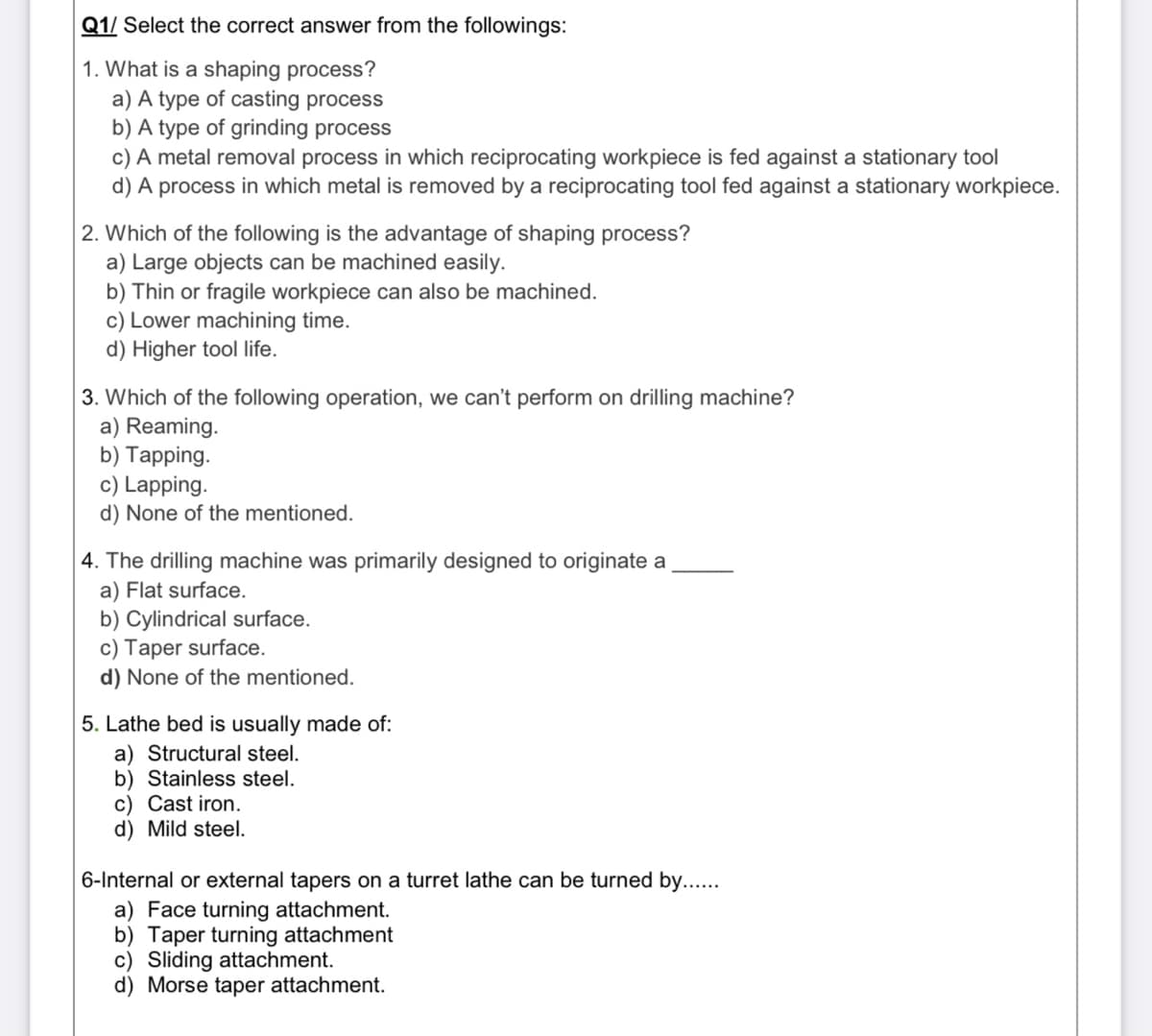 Q1/ Select the correct answer from the followings:
1. What is a shaping process?
a) A type of casting process
b) A type of grinding process
c) A metal removal process in which reciprocating workpiece is fed against a stationary tool
d) A process in which metal is removed by a reciprocating tool fed against a stationary workpiece.
2. Which of the following is the advantage of shaping process?
a) Large objects can be machined easily.
b) Thin or fragile workpiece can also be machined.
c) Lower machining time.
d) Higher tool life.
3. Which of the following operation, we can't perform on drilling machine?
a) Reaming.
b) Tapping.
c) Lapping.
d) None of the mentioned.
4. The drilling machine was primarily designed to originate a
a) Flat surface.
b) Cylindrical surface.
c) Taper surface.
d) None of the mentioned.
5. Lathe bed is usually made of:
a) Structural steel.
b) Stainless steel.
c) Cast iron.
d) Mild steel.
6-Internal or external tapers on a turret lathe can be turned by....
a) Face turning attachment.
b) Taper turning attachment
c) Sliding attachment.
d) Morse taper attachment.
