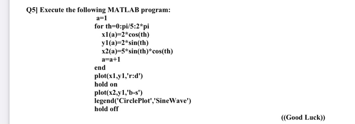 Q5] Execute the following MATLAB program:
a=1
for th=0:pi/5:2*pi
x1(a)=2*cos(th)
y1 (а)-2*sin(th)
x2(a)=5*sin(th)*cos(th)
a=a+1
end
plot(x1,y1,'r:d')
hold on
plot(x2,y1,'b-s')
legend('CirclePlot','SineWave')
hold off
((Good Luck))
