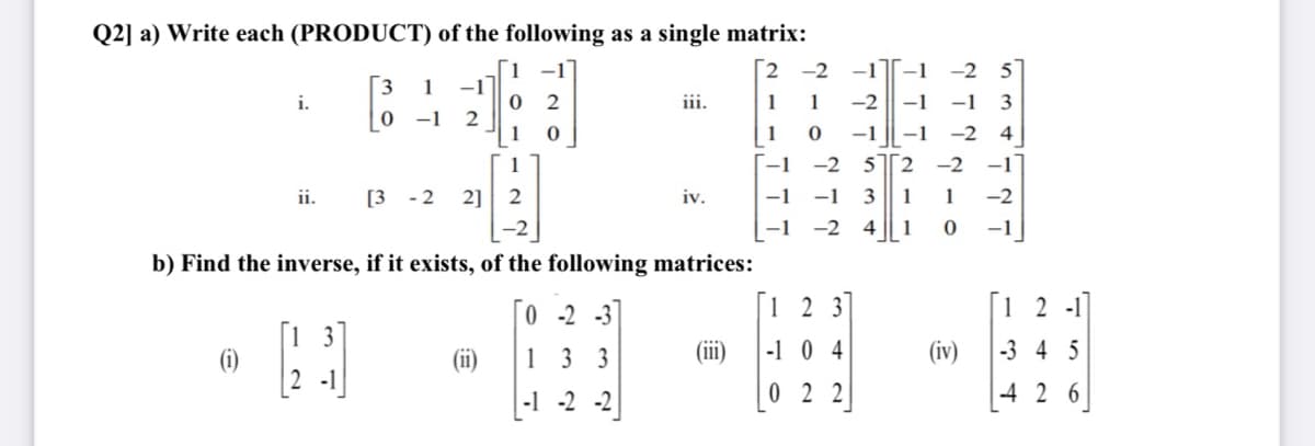 Q2] a) Write each (PRODUCT) of the following as a single matrix:
2
-2 -1
-1
-2
[3
-1
0 2
2
1
1
i.
iii.
1
1
-2
-1
-1
3
-1
1
-1
-1
-2 4
1
--1
-2
52 -2
-1
ii.
[3 - 2
2] 2
iv.
-1
-1
3
1
1
-2
-1
-2
4 || 1
-1
b) Find the inverse, if it exists, of the following matrices:
0 -2 -3
[1 2 3]
[1 2 -1]
[1 3
(iii)
-1 0 4
13 3
(iv)
-3 4 5
[2 -1]
0 2 2
-4 2 6
-1 -2 -2
