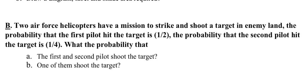 B. Two air force helicopters have a mission to strike and shoot a target in enemy land, the
probability that the first pilot hit the target is (1/2), the probability that the second pilot hit
the target is (1/4). What the probability that
a. The first and second pilot shoot the target?
b. One of them shoot the target?
