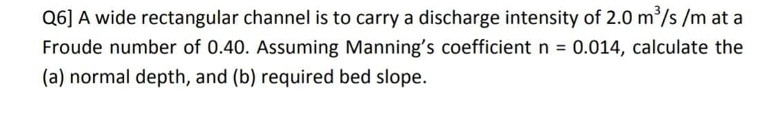 Q6] A wide rectangular channel is to carry a discharge intensity of 2.0 m³/s/m at a
Froude number of 0.40. Assuming Manning's coefficient n = 0.014, calculate the
(a) normal depth, and (b) required bed slope.