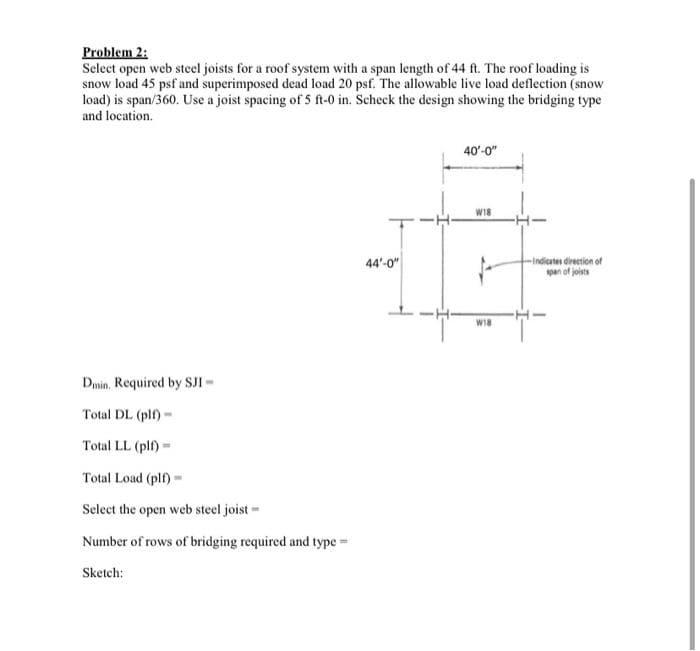 Problem 2:
Select open web steel joists for a roof system with a span length of 44 ft. The roof loading is
snow load 45 psf and superimposed dead load 20 psf. The allowable live load deflection (snow
load) is span/360. Use a joist spacing of 5 ft-0 in. Scheck the design showing the bridging type
and location.
Dmin. Required by SJI -
Total DL (plf)-
Total LL (plf)-
Total Load (plf)-
Select the open web steel joist
Number of rows of bridging required and type=
Sketch:
44'-0"
40'-0"
W18
W18
-Indicates direction of
span of joists