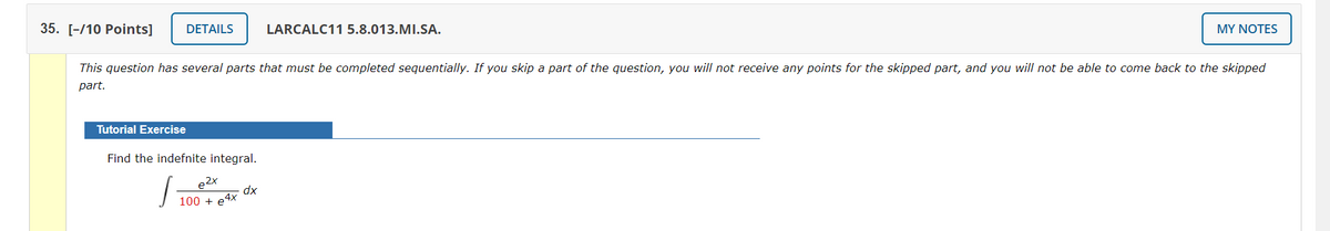 35. [-/10 Рoints]
DETAILS
LARCALC11 5.8.013.MI.SA.
MY NOTES
This question has several parts that must be completed sequentially. If you skip a part of the question, you will not receive any points for the skipped part, and you will not be able to come back to the skipped
part.
Tutorial Exercise
Find the indefnite integral.
dx
100 + e4x
