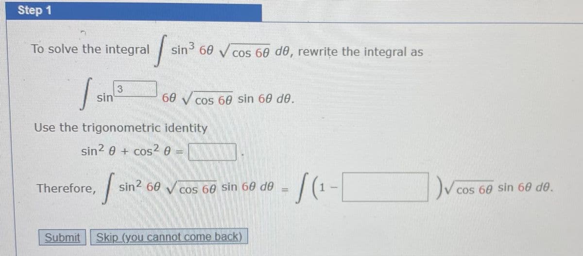 Step 1
To solve the integral
sin 60 V cos 60 de, rewrite the integral as
3
sin
60
V cos 60 sin 60 de.
Use the trigonometric identity
sin? e + cos2 e
Therefore,
sin2 60
V cos 60 Sin 60 de
cos 60 sin 60 de.
Submit
Skip (you cannot come back)
