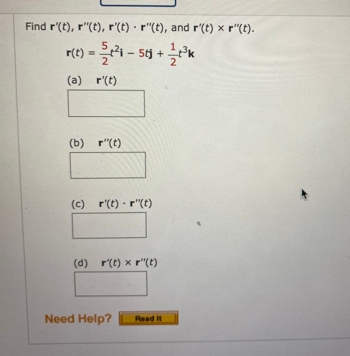 Find r'(t), r"(t), r'(t) r"(t), and r'(t) x r"(t).
r(t)
2i-5tj +
3K
(a) r'(t)
(b) r"(t)
(c) r'(t) · r"(t)
(d)
r'(t) x r"(t)
Need Help?
Read It
