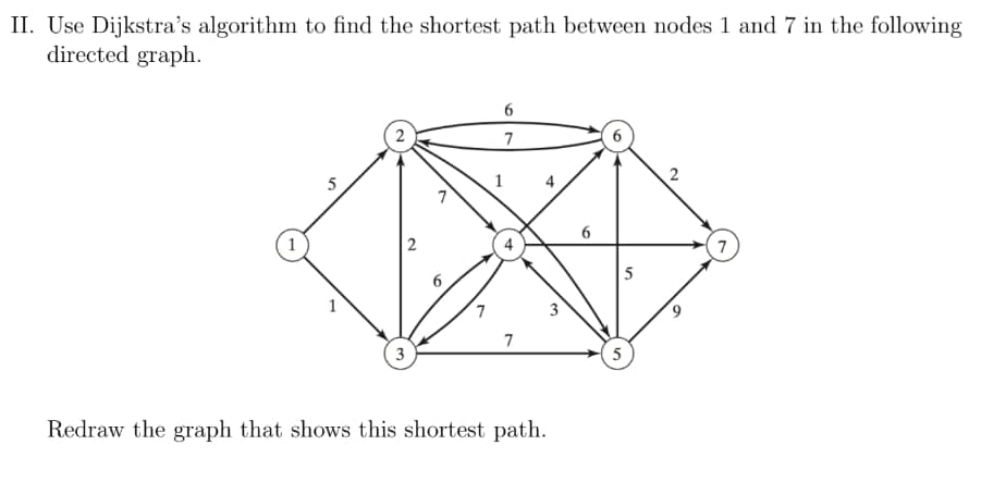 II. Use Dijkstra's algorithm to find the shortest path between nodes 1 and 7 in the following
directed graph.
6
7
2
5
1
7
3
Redraw the graph that shows this shortest path.
2
7
1
4
3
6
5
5
9
7