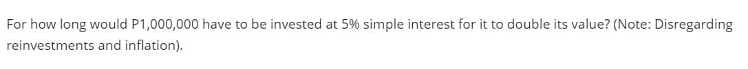 For how long would P1,000,000 have to be invested at 5% simple interest for it to double its value? (Note: Disregarding
reinvestments and inflation).
