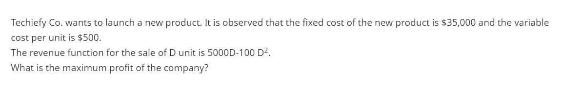 Techiefy Co. wants to launch a new product. It is observed that the fixed cost of the new product is $35,000 and the variable
cost per unit is $500.
The revenue function for the sale of D unit is 5000D-100 D?.
What is the maximum profit of the company?
