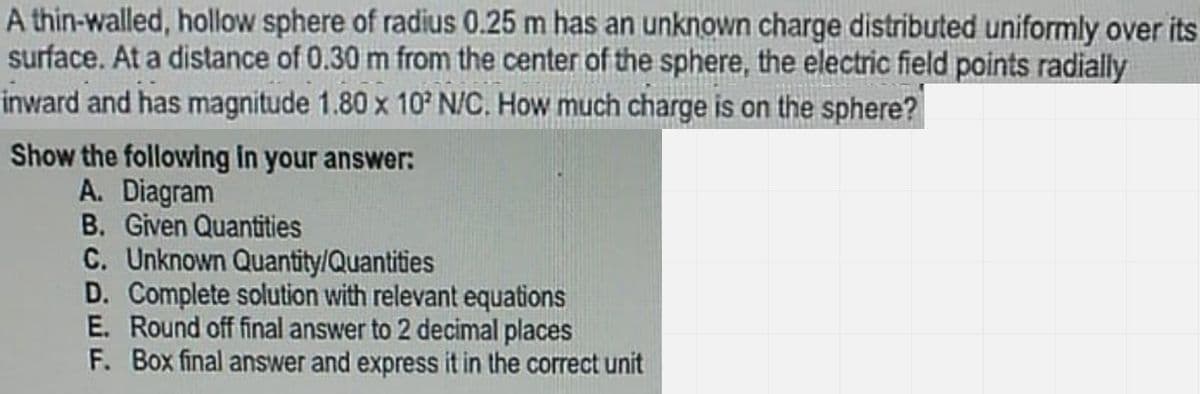 A thin-walled, hollow sphere of radius 0.25 m has an unknown charge distributed uniformly over its
surface. At a distance of 0.30 m from the center of the sphere, the electric field points radially
inward and has magnitude 1.80 x 10 N/C. How much charge is on the sphere?
Show the following in your answer:
A. Diagram
B. Given Quantities
C. Unknown Quantity/Quantities
D. Complete solution with relevant equations
E. Round off final answer to 2 decimal places
F. Box final answer and express it in the correct unit
