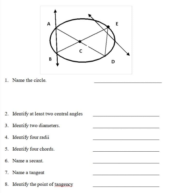 E
B
D
1. Name the circle.
2. Identify at least two central angles
3. Identify two diameters.
4. Identify four radii
5. Identify four chords.
6. Name a secant.
7. Name a tangent
8. Identify the point of tangency
