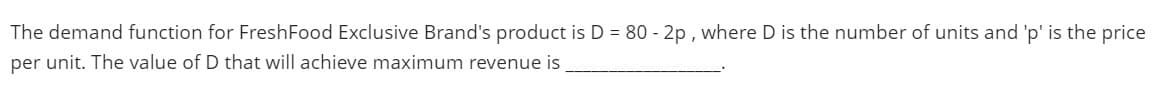 The demand function for FreshFood Exclusive Brand's product is D = 80 - 2p , where D is the number of units and 'p' is the price
per unit. The value of D that will achieve maximum revenue is
