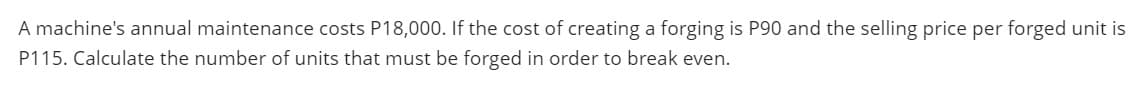 A machine's annual maintenance costs P18,000. If the cost of creating a forging is P90 and the selling price per forged unit is
P115. Calculate the number of units that must be forged in order to break even.
