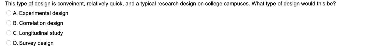 This type of design is conveinent, relatively quick, and a typical research design on college campuses. What type of design would this be?
A. Experimental design
B. Correlation design
C. Longitudinal study
D. Survey design