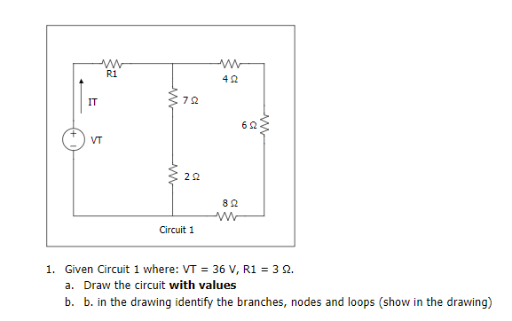 R1
42
IT
VT
22
82
Circuit 1
1. Given Circuit 1 where: VT = 36 V, R1 = 3 2.
a. Draw the circuit with values
b. b. in the drawing identify the branches, nodes and loops (show in the drawing)
ww
