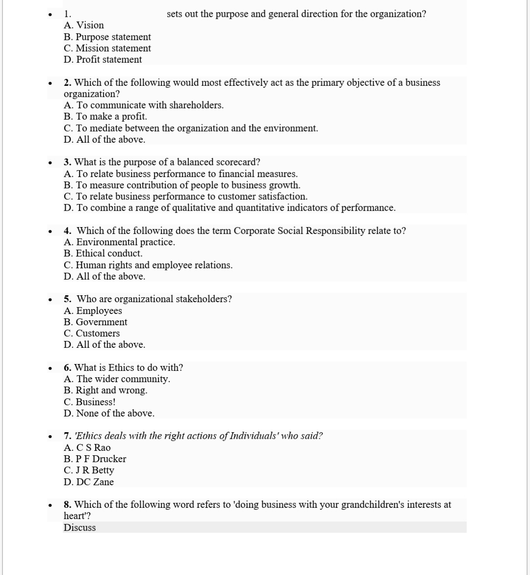 1.
sets out the purpose and general direction for the organization?
A. Vision
B. Purpose statement
C. Mission statement
D. Profit statement
2. Which of the following would most effectively act as the primary objective of a business
organization?
A. To communicate with shareholders.
B. To make a profit.
C. To mediate between the organization and the environment.
D. All of the above.
3. What is the purpose of a balanced scorecard?
A. To relate business performance to financial measures.
B. To measure contribution of people to business growth.
C. To relate business performance to customer satisfaction.
D. To combine a range of qualitative and quantitative indicators of performance.
4. Which of the following does the term Corporate Social Responsibility relate to?
A. Environmental practice.
B. Ethical conduct.
C. Human rights and employee relations.
D. All of the above.
5. Who are organizational stakeholders?
A. Employees
B. Government
C. Customers
D. All of the above.
6. What is Ethics to do with?
A. The wider community.
B. Right and wrong.
C. Business!
D. None of the above.
7. 'Ethics deals with the right actions of Individuals' who said?
A. CS Rao
B. PF Drucker
C. JR Betty
D. DC Zane
8. Which of the following word refers to 'doing business with your grandchildren's interests at
heart'?
Discuss
