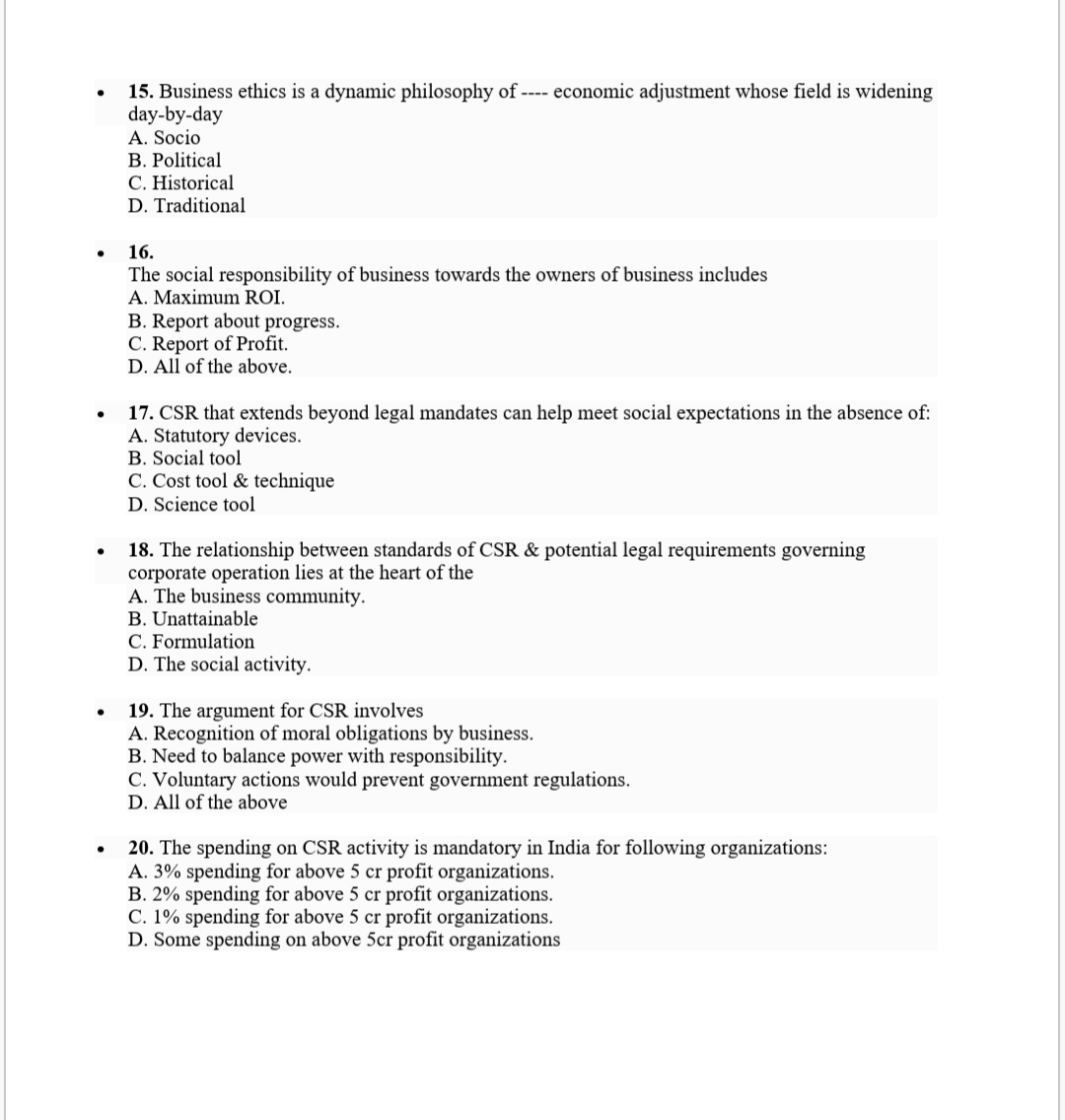 15. Business ethics is a dynamic philosophy of ---- economic adjustment whose field is widening
day-by-day
A. Socio
B. Political
C. Historical
D. Traditional
16.
The social responsibility of business towards the owners of business includes
A. Maximum ROI.
B. Report about progress.
C. Report of Profit.
D. All of the above.
17. CSR that extends beyond legal mandates can help meet social expectations in the absence of:
A. Statutory devices.
B. Social tool
C. Cost tool & technique
D. Science tool
18. The relationship between standards of CSR & potential legal requirements governing
corporate operation lies at the heart of the
A. The business community.
B. Unattainable
C. Formulation
D. The social activity.
19. The argument for CSR involves
A. Recognition of moral obligations by business.
B. Need to balance power with responsibility.
C. Voluntary actions would prevent government regulations.
D. All of the above
20. The spending on CSR activity is mandatory in India for following organizations:
A. 3% spending for above 5 cr profit organizations.
B. 2% spending for above 5 cr profit organizations.
C. 1% spending for above 5 cr profit organizations.
D. Some spending on above 5cr profit organizations
