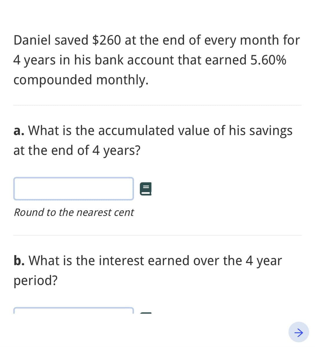 Daniel saved $260 at the end of every month for
years in his bank account that earned 5.60%
compounded monthly.
a. What is the accumulated value of his savings
at the end of 4 years?
Round to the nearest cent
b. What is the interest earned over the 4 year
period?
>