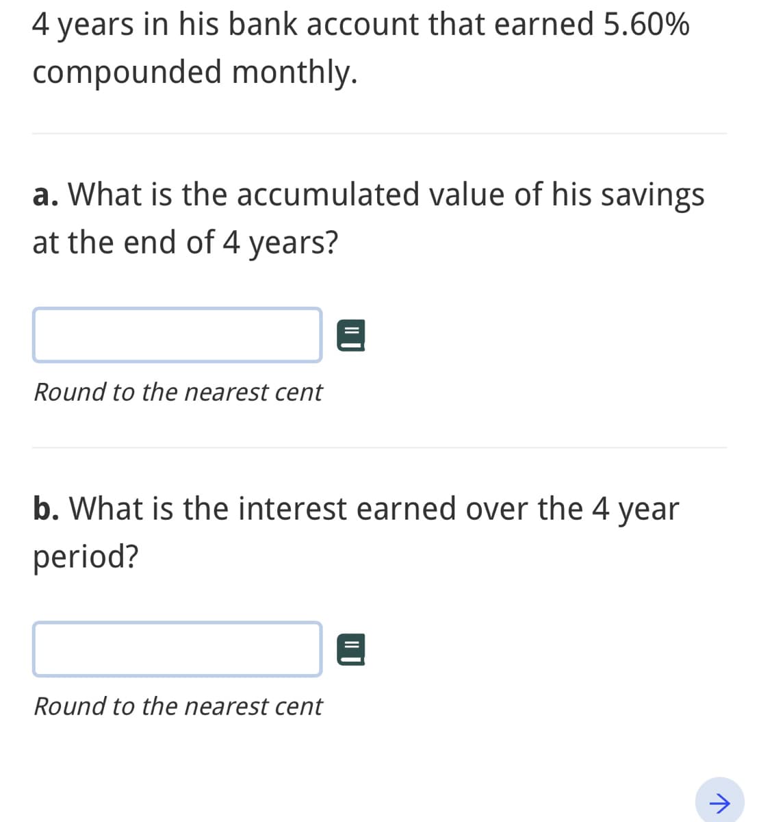 4 years in his bank account that earned 5.60%
compounded monthly.
a. What is the accumulated value of his savings
at the end of 4 years?
Round to the nearest cent
b. What is the interest earned over the 4 year
period?
Round to the nearest cent
↑