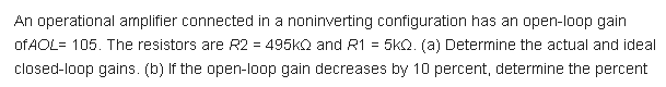 An operational amplifier connected in a noninverting configuration has an open-loop gain
of AOL= 105. The resistors are R2 = 495KQ and R1 = 5kQ. (a) Determine the actual and ideal
closed-loop gains. (b) If the open-loop gain decreases by 10 percent, determine the percent
