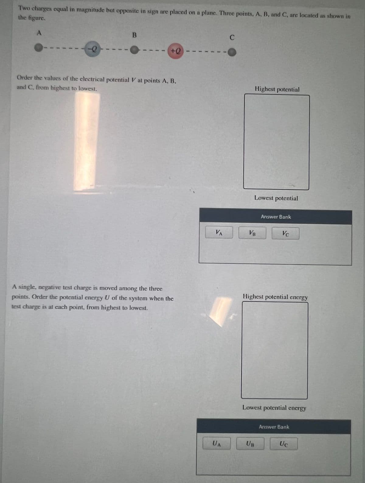 Two charges cqual in magnitude but opposite in sign are placed on a plane. Three points, A, B, and C, are located as shown in
the figure.
B
Order the values of the electrical potential V at points A, B,
Highest potential
and C, from highest to lowest.
Lowest potential
Answer Bank
VA
VB
Vc
A single, negati ve test charge is moved among the three
points. Order the potential energy U of the system when the
Highest potential energy
test charge is at cach point, from highest to lowest.
Lowest potential energy
Answer Bank
UA
UB
Uc
