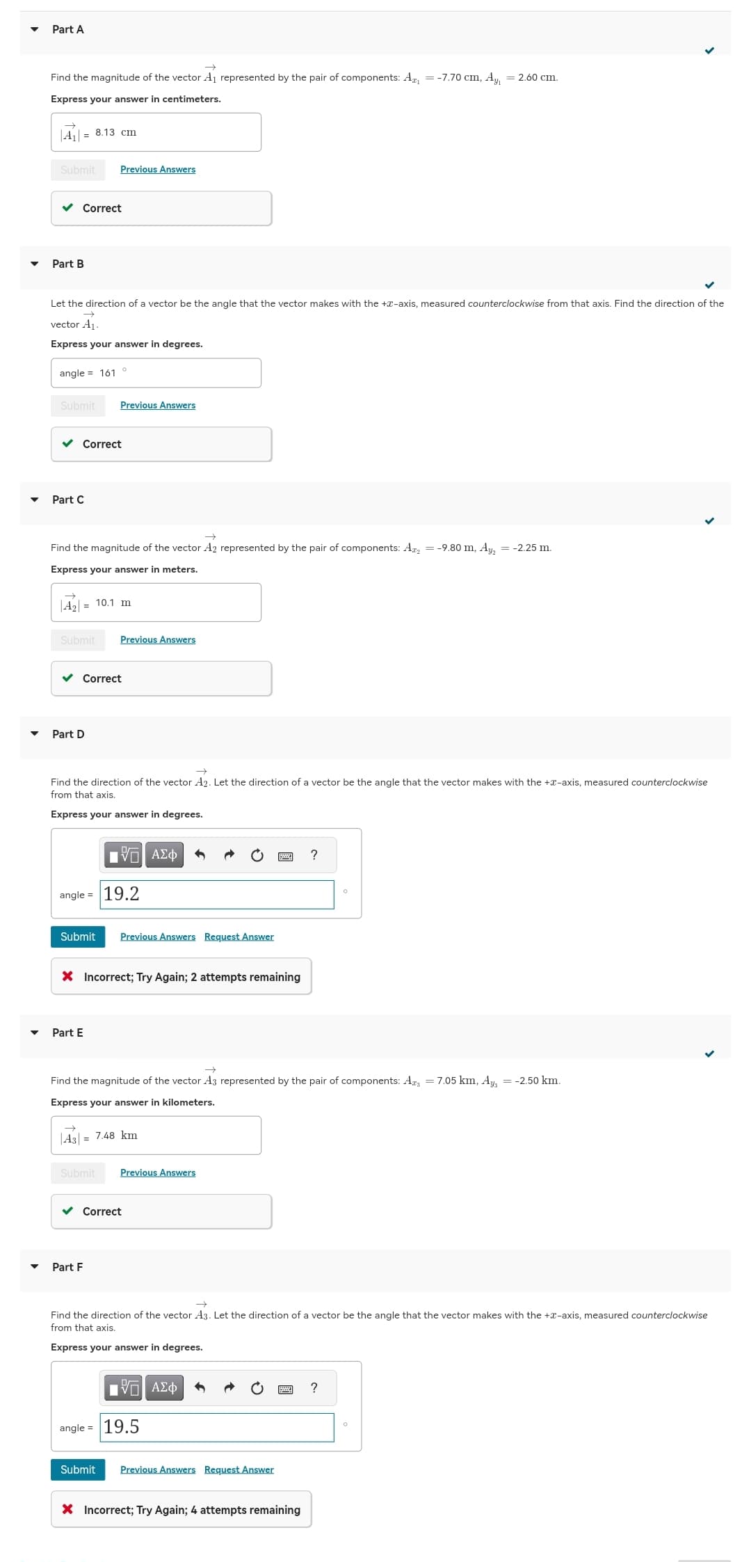 Part A
Find the magnitude of the vector A₁ represented by the pair of components: A₁ = -7.70 cm, Ay₁ = 2.60 cm.
Express your answer in centimeters.
A₁ = 8.13 cm
Submit Previous Answers
✓ Correct
Part B
Let the direction of a vector be the angle that the vector makes with the +-axis, measured counterclockwise from that axis. Find the direction of the
vector A₁.
Express your answer in degrees.
angle = 161
Submit
Part C
Correct
Find the magnitude of the vector A2 represented by the pair of components: Az = -9.80 m, Ay₂ = -2.25 m.
Express your answer in meters.
A₂ = 10.1 m
Submit
Previous Answers
Part D
Correct
Find the direction of the vector A2. Let the direction of a vector be the angle that the vector makes with the +-axis, measured counterclockwise
from that axis.
Express your answer in degrees.
Submit
Part E
Previous Answers
angle = 19.2
IVE ΑΣΦ
Part F
X Incorrect; Try Again; 2 attempts remaining
Previous Answers Request Answer
Find the magnitude of the vector A3 represented by the pair of components: Az = 7.05 km, Ay3 = -2.50 km.
Express your answer in kilometers.
→
|43|= 7.48 km
Submit Previous Answers
Correct
Find the direction of the vector A3. Let the direction of a vector be the angle that the vector makes with the +-axis, measured counterclockwise
from that axis.
Express your answer in degrees.
OF
IΫΠ ΑΣΦ
angle = 19.5
?
Submit Previous Answers Request Answer
X Incorrect; Try Again; 4 attempts remaining
?
O