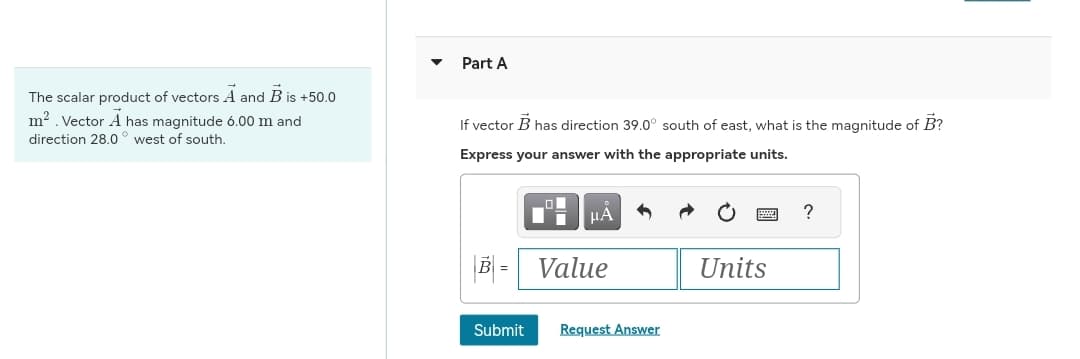 The scalar product of vectors A and B is +50.0
m². Vector A has magnitude 6.00 m and
direction 28.0° west of south.
Part A
If vector B has direction 39.0° south of east, what is the magnitude of B?
Express your answer with the appropriate units.
μA
B = Value
Submit Request Answer
Units
?