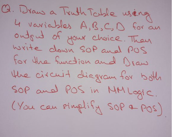 a. Draus a Truth Table useng
4 variables A,B,CD for an
ondput of
your
choice. Then
write down SOP and POS
for the function and Draw
Hhe circuit diagram for bot
Sop and POs in
MM Logic.
(You cau
pimplify sop a Pos)
