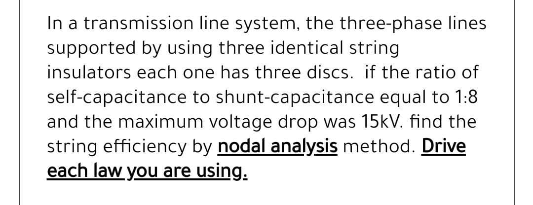 In a transmission line system, the three-phase lines
supported by using three identical string
insulators each one has three discs. if the ratio of
self-capacitance to shunt-capacitance equal to 1:8
and the maximum voltage drop was 15kV. find the
string efficiency by nodal analysis method. Drive
each law you are using.
