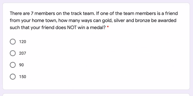 There are 7 members on the track team. If one of the team members is a friend
from your home town, how many ways can gold, silver and bronze be awarded
such that your friend does NOT win a medal? *
120
207
90
O 150
