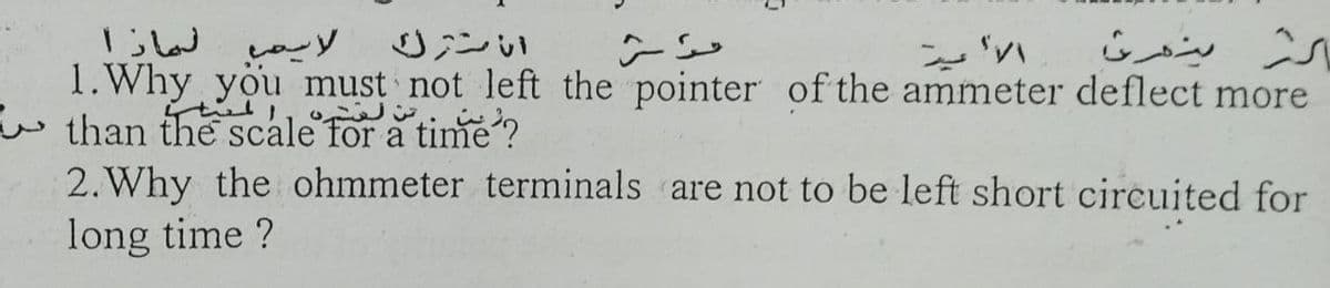 لماذا
1.Why you must not left the pointer of the ammeter deflect more
w than the scale for a time ?
2. Why the ohmmeter terminals are not to be left short circuited for
long time ?
0ンい
ン
