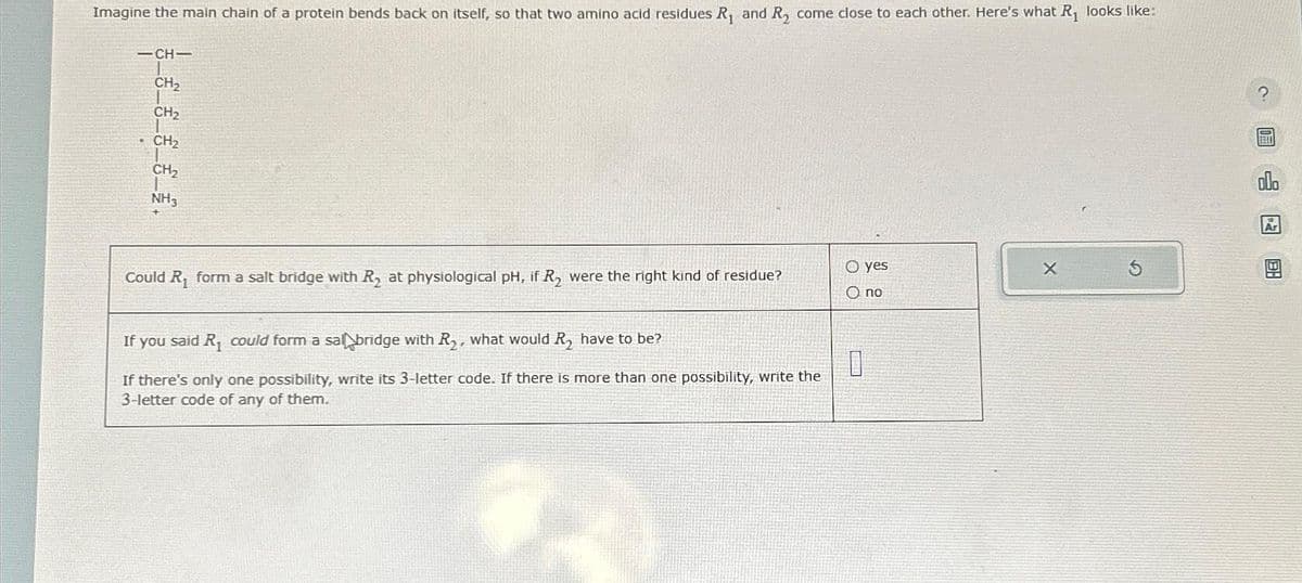 Imagine the main chain of a protein bends back on itself, so that two amino acid residues R₁ and R₂ come close to each other. Here's what R₁ looks like:
-CH-
CH₂
CH₂
CH₂
CH₂
1
NH3
Could R₁ form a salt bridge with R₂ at physiological pH, if R₂ were the right kind of residue?
O yes
O no
If you said R₁ could form a sal bridge with R₂, what would R₂ have to be?
0
If there's only one possibility, write its 3-letter code. If there is more than one possibility, write the
3-letter code of any of them.
X
?
BEET
号图
Ar