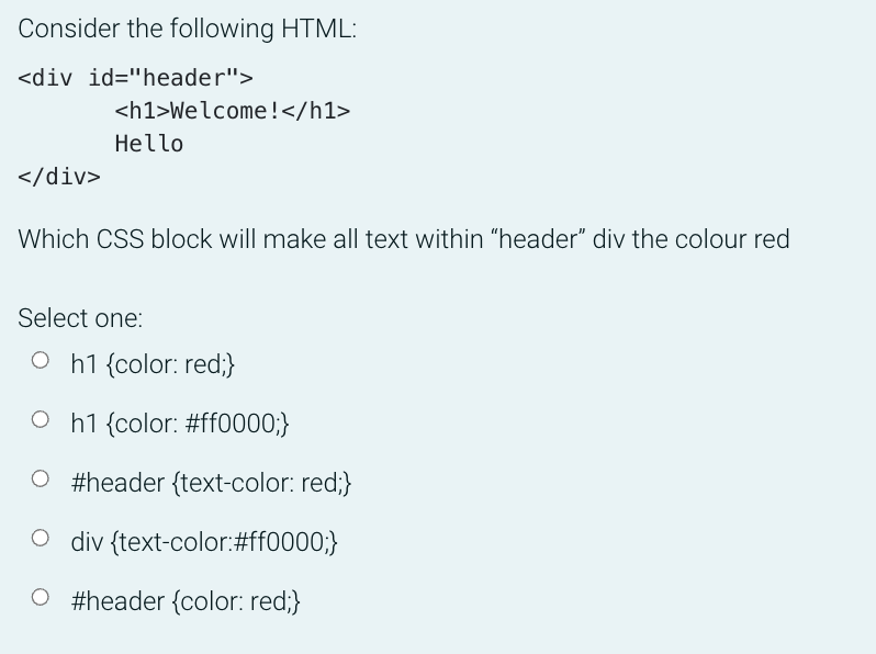 Consider the following HTML:
<div id="header">
<h1>Welcome!</h1>
Hello
</div>
Which CSS block will make all text within "header" div the colour red
Select one:
O h1 {color: red;}
O h1 {color: #ff0000;}
O #header {text-color: red;}
O div {text-color:#ff0000;}
O #header {color: red;}
