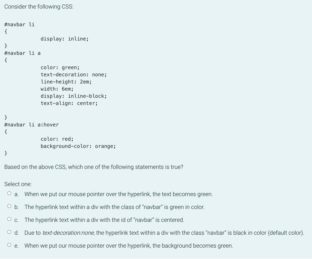 Consider the following CSS:
#navbar li
{
display: inline;
}
#navbar li a
{
color: green;
text-decoration: none;
line-height: 2em;
width: 6em;
display: inline-block;
text-align: center;
}
#navbar li a:hover
{
color: red;
background-color: orange;
}
Based on the above CSS, which one of the following statements is true?
Select one:
O a.
When we put our mouse pointer over the hyperlink, the text becomes green.
O b. The hyperlink text within a div with the class of "navbar" is green in color.
Ос.
The hyperlink text within a div with the id of "navbar" is centered.
d.
Due to text-decoration:none, the hyperlink text within a div with the class "navbar" is black in color (default color).
O e.
When we put our mouse pointer over the hyperlink, the background becomes green.
