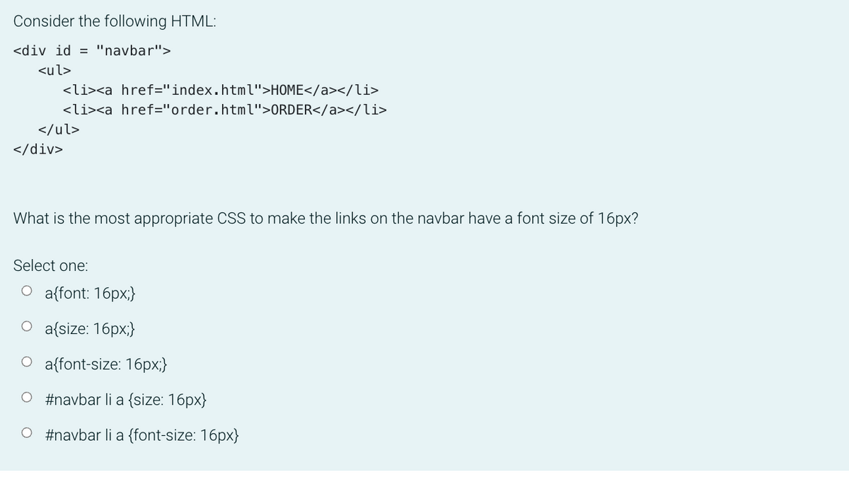 Consider the following HTML:
<div id = "navbar">
<ul>
<li><a href="index.html">HOME</a></li>
<li><a href="order.html">ORDER</a></li>
</ul>
</div>
What is the most appropriate CSS to make the links on the navbar have a font size of 16px?
Select one:
O a{font: 16px;}
O a{size: 16px;}
O a{font-size: 16px;}
#navbar li a {size: 16px}
O #navbar li a {font-size: 16px}
