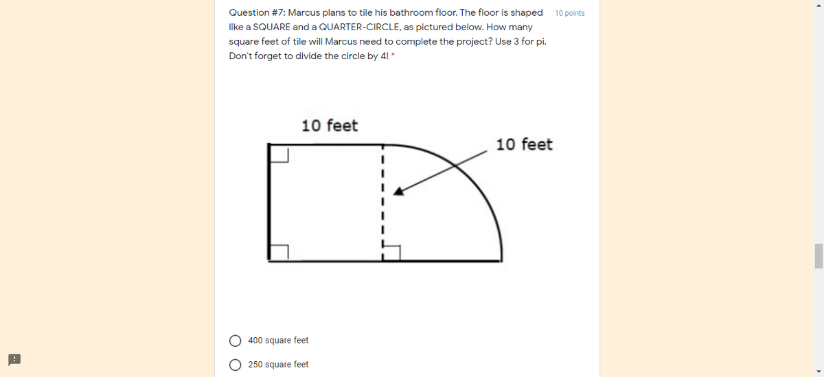 Question #7: Marcus plans to tile his bathroom floor. The floor is shaped
10 points
like a SQUARE and a QUARTER-CIRCLE, as pictured below. How many
square feet of tile will Marcus need to complete the project? Use 3 for pi.
Don't forget to divide the circle by 4! *
10 feet
10 feet
400 square feet
250 square feet
