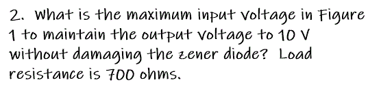 2. what is the maximum input voltage in Figure
1 to maintain the output voltage to 10 V
without damaging the zener diode? Load
resistance is 700 ohms,
