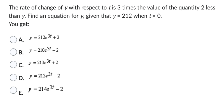 The rate of change of y with respect to tis 3 times the value of the quantity 2 less
than y. Find an equation for y, given that y = 212 when t = 0.
You get:
A. J = 212e³t+2
B. = 210e³f-2
C. >=210e³f +2
D.
E.
= 212e³f-2
y = 214e³t - 2