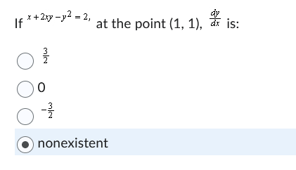 ### Calculus Problem: Implicit Differentiation

Given the implicit equation of a curve:

\[ x^2 + 2xy - y^2 = 2, \]

we are asked to find the derivative \(\frac{dy}{dx}\) at the point (1, 1).

**Options:**

- \(\frac{3}{2}\)
- \(0\)
- \(-\frac{3}{2}\)
- nonexistent (This option is selected)

To solve this, we typically use implicit differentiation to find \(\frac{dy}{dx}\):

1. Differentiate both sides of the given equation with respect to \(x\):
   
   \[
   \frac{d}{dx}(x^2) + \frac{d}{dx}(2xy) - \frac{d}{dx}(y^2) = \frac{d}{dx}(2)
   \]

2. Apply the differentiation rules:
   
   \[
   2x + 2\left(x \frac{dy}{dx} + y \right) - 2y \frac{dy}{dx} = 0
   \]

3. Simplify to find \(\frac{dy}{dx}\):
   
   \[
   2x + 2x \frac{dy}{dx} + 2y - 2y \frac{dy}{dx} = 0
   \]

   \[
   2x + 2y + 2x \frac{dy}{dx} - 2y \frac{dy}{dx} = 0
   \]

   \[
   2x + 2y = 2y \frac{dy}{dx} - 2x \frac{dy}{dx}
   \]

   Factor out \(\frac{dy}{dx}\):
   
   \[
   2x + 2y = (2y - 2x) \frac{dy}{dx}
   \]

   \[
   \frac{dy}{dx} = \frac{2x + 2y}{2y - 2x}
   \]

4. Substitute the point (1, 1) into the derived formula for \(\frac{dy}{dx}\):

   \[
   \frac{dy}{dx} = \frac{2(1) + 2(1)}{2(